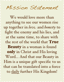 Mission Statement
We would love more than anything to see our women rise up together in love and honesty to fight the enemy and his lies, and at the same time, to share with the rest of the world that True Beauty in a woman is found only in Christ and His loving Word... And that our Beauty in Him is a unique gift specific to us that can be translated into a force to daily further His Kingdom!
